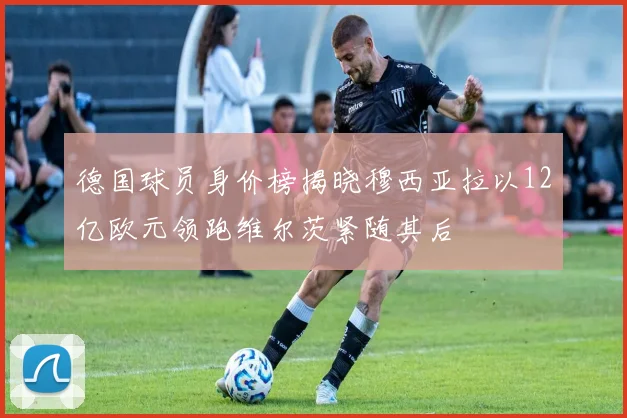德国球员身价榜揭晓穆西亚拉以12亿欧元领跑维尔茨紧随其后
