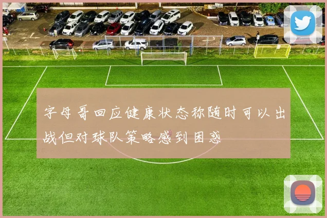 字母哥回应健康状态称随时可以出战但对球队策略感到困惑
