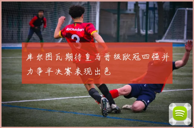 库尔图瓦期待皇马晋级欧冠四强并力争半决赛表现出色