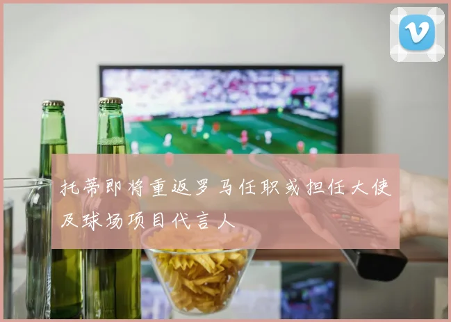 托蒂即将重返罗马任职或担任大使及球场项目代言人
