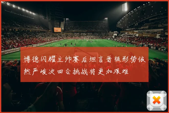 博德闪耀主帅赛后坦言晋级形势依然严峻次回合挑战将更加艰难