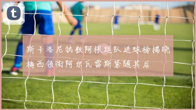 斯卡洛尼执教阿根廷队进球榜揭晓梅西领衔阿尔瓦雷斯紧随其后