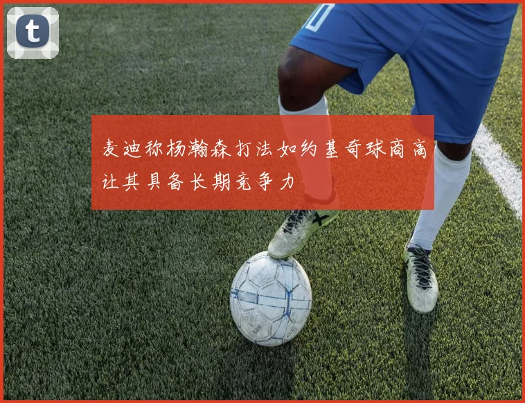 麦迪称杨瀚森打法如约基奇球商高让其具备长期竞争力