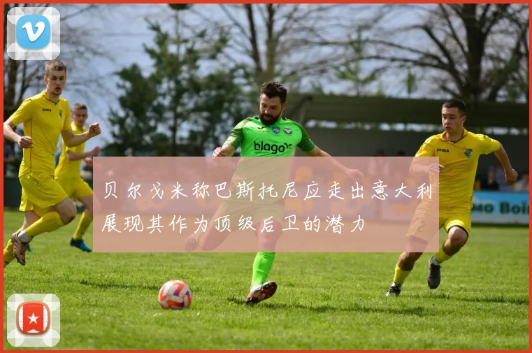 贝尔戈米称巴斯托尼应走出意大利展现其作为顶级后卫的潜力