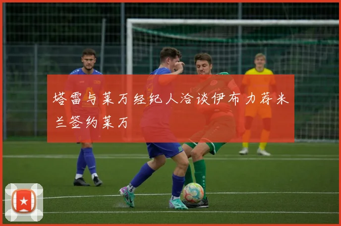 塔雷与莱万经纪人洽谈伊布力荐米兰签约莱万