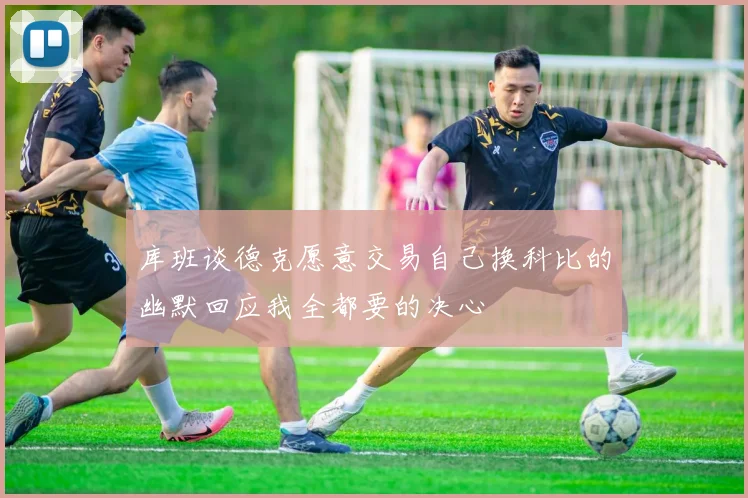 库班谈德克愿意交易自己换科比的幽默回应我全都要的决心