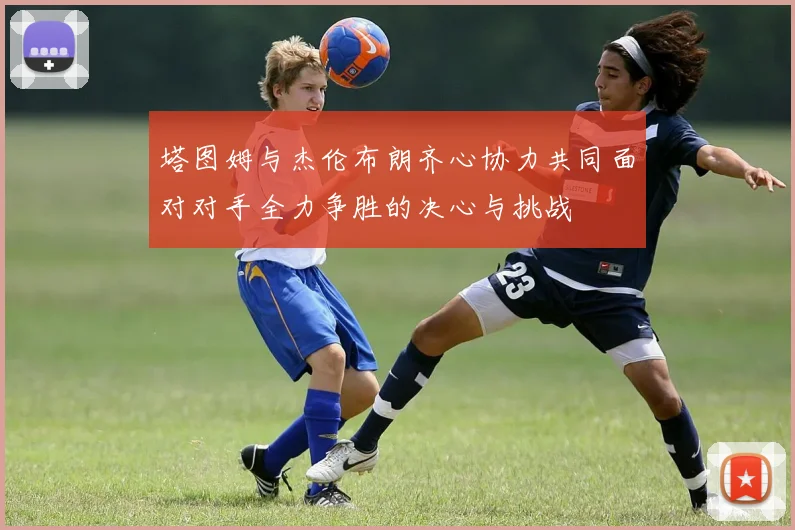 塔图姆与杰伦布朗齐心协力共同面对对手全力争胜的决心与挑战