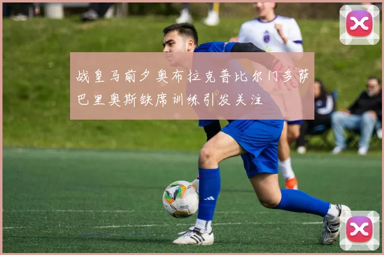 战皇马前夕奥布拉克普比尔门多萨巴里奥斯缺席训练引发关注